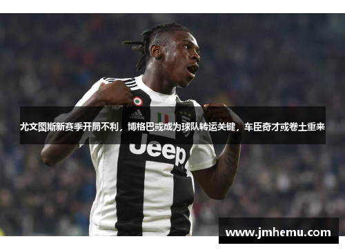 尤文图斯新赛季开局不利，博格巴或成为球队转运关键，车臣奇才或卷土重来