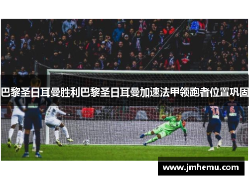 巴黎圣日耳曼胜利巴黎圣日耳曼加速法甲领跑者位置巩固